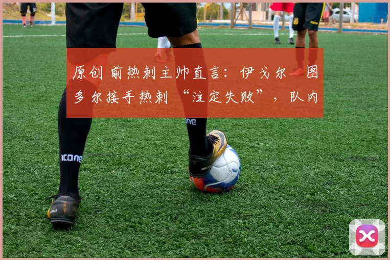 原创 前热刺主帅直言:伊戈尔・图多尔接手热刺 “注定失败”,队内氛围 “ toxic 至极”