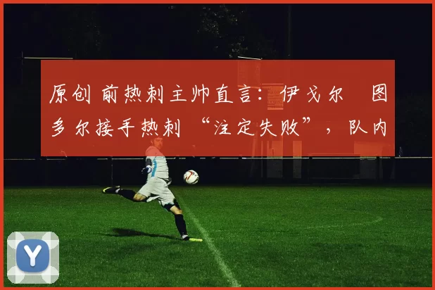 原创 前热刺主帅直言:伊戈尔・图多尔接手热刺 “注定失败”,队内氛围 “ toxic 至极”