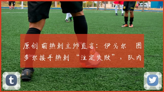 原创 前热刺主帅直言:伊戈尔・图多尔接手热刺 “注定失败”,队内氛围 “ toxic 至极”