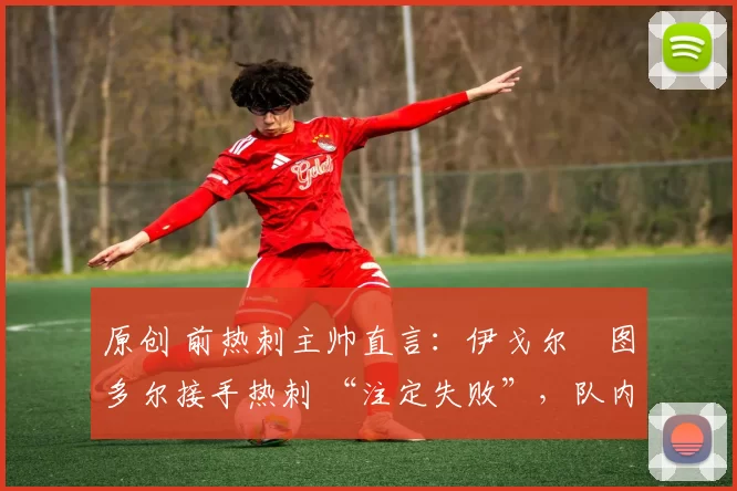 原创 前热刺主帅直言:伊戈尔・图多尔接手热刺 “注定失败”,队内氛围 “ toxic 至极”