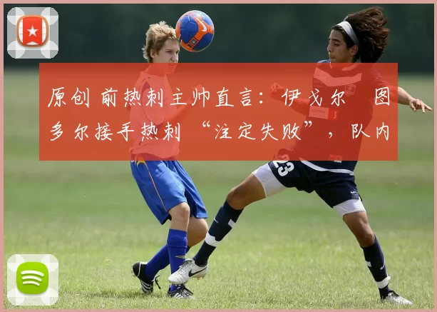 原创 前热刺主帅直言:伊戈尔・图多尔接手热刺 “注定失败”,队内氛围 “ toxic 至极”