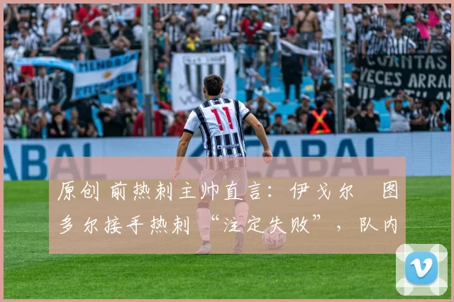 原创 前热刺主帅直言:伊戈尔・图多尔接手热刺 “注定失败”,队内氛围 “ toxic 至极”