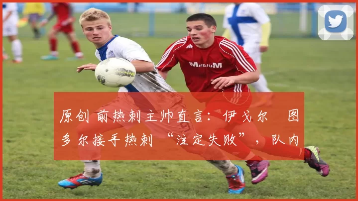 原创 前热刺主帅直言:伊戈尔・图多尔接手热刺 “注定失败”,队内氛围 “ toxic 至极”