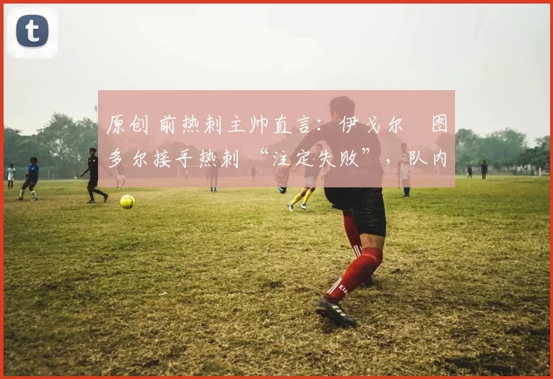 原创 前热刺主帅直言:伊戈尔・图多尔接手热刺 “注定失败”,队内氛围 “ toxic 至极”