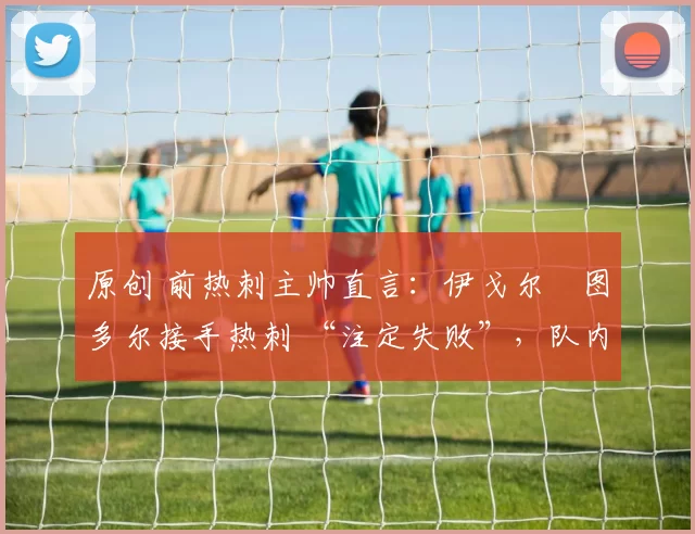 原创 前热刺主帅直言:伊戈尔・图多尔接手热刺 “注定失败”,队内氛围 “ toxic 至极”