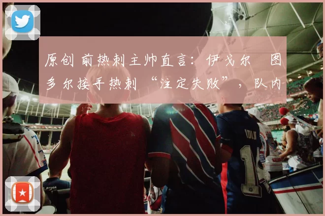 原创 前热刺主帅直言:伊戈尔・图多尔接手热刺 “注定失败”,队内氛围 “ toxic 至极”