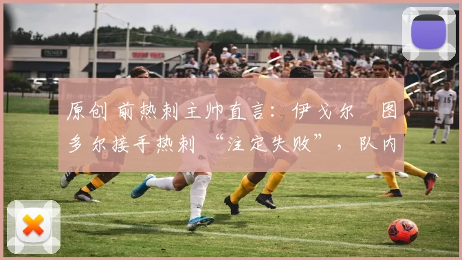 原创 前热刺主帅直言:伊戈尔・图多尔接手热刺 “注定失败”,队内氛围 “ toxic 至极”