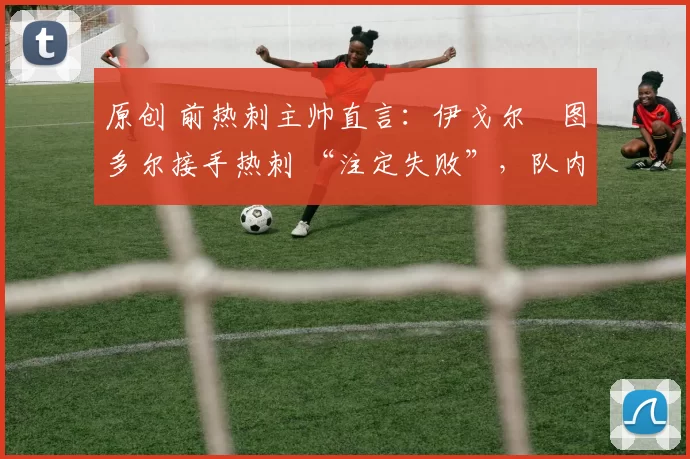 原创 前热刺主帅直言:伊戈尔・图多尔接手热刺 “注定失败”,队内氛围 “ toxic 至极”