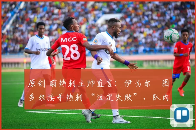 原创 前热刺主帅直言:伊戈尔・图多尔接手热刺 “注定失败”,队内氛围 “ toxic 至极”