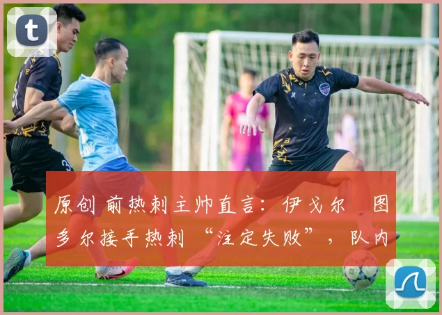 原创 前热刺主帅直言:伊戈尔・图多尔接手热刺 “注定失败”,队内氛围 “ toxic 至极”
