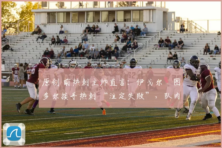 原创 前热刺主帅直言:伊戈尔・图多尔接手热刺 “注定失败”,队内氛围 “ toxic 至极”