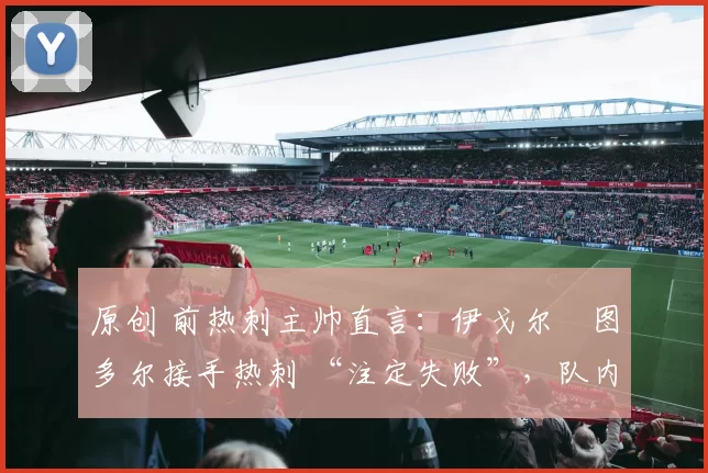 原创 前热刺主帅直言:伊戈尔・图多尔接手热刺 “注定失败”,队内氛围 “ toxic 至极”