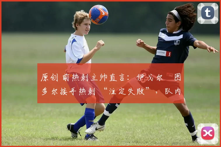 原创 前热刺主帅直言:伊戈尔・图多尔接手热刺 “注定失败”,队内氛围 “ toxic 至极”