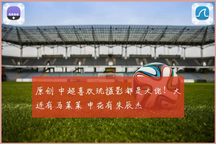 原创 中超喜欢玩摄影都是大佬！大连有马莱莱 申花有朱辰杰