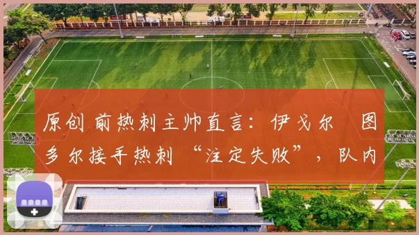 原创 前热刺主帅直言:伊戈尔・图多尔接手热刺 “注定失败”,队内氛围 “ toxic 至极”