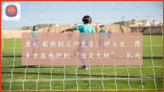 原创 前热刺主帅直言:伊戈尔・图多尔接手热刺 “注定失败”,队内氛围 “ toxic 至极”