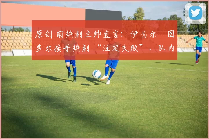 原创 前热刺主帅直言:伊戈尔・图多尔接手热刺 “注定失败”,队内氛围 “ toxic 至极”