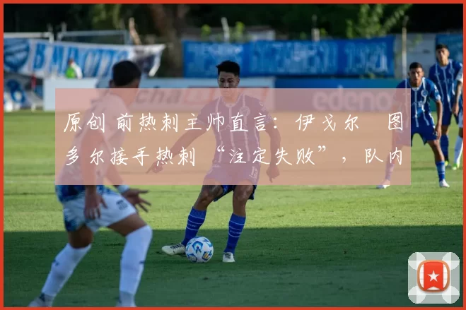 原创 前热刺主帅直言:伊戈尔・图多尔接手热刺 “注定失败”,队内氛围 “ toxic 至极”