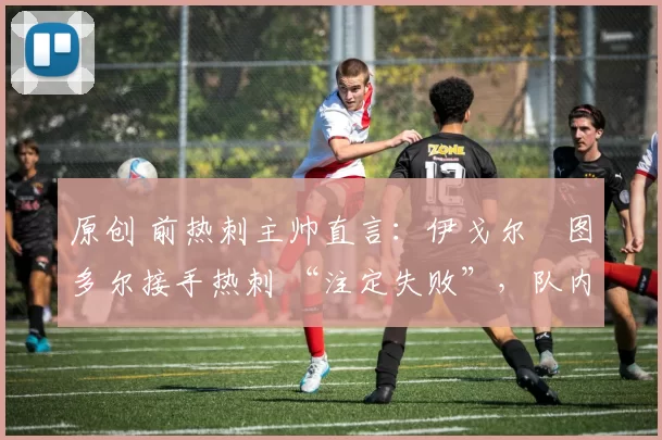 原创 前热刺主帅直言:伊戈尔・图多尔接手热刺 “注定失败”,队内氛围 “ toxic 至极”