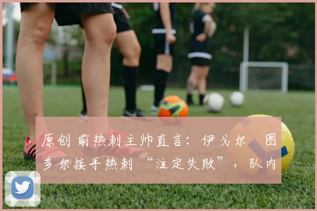 原创 前热刺主帅直言:伊戈尔・图多尔接手热刺 “注定失败”,队内氛围 “ toxic 至极”