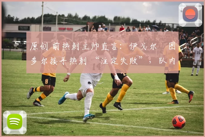 原创 前热刺主帅直言:伊戈尔・图多尔接手热刺 “注定失败”,队内氛围 “ toxic 至极”