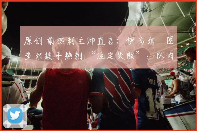 原创 前热刺主帅直言：伊戈尔・图多尔接手热刺 “注定失败”，队内氛围 “ toxic 至极”