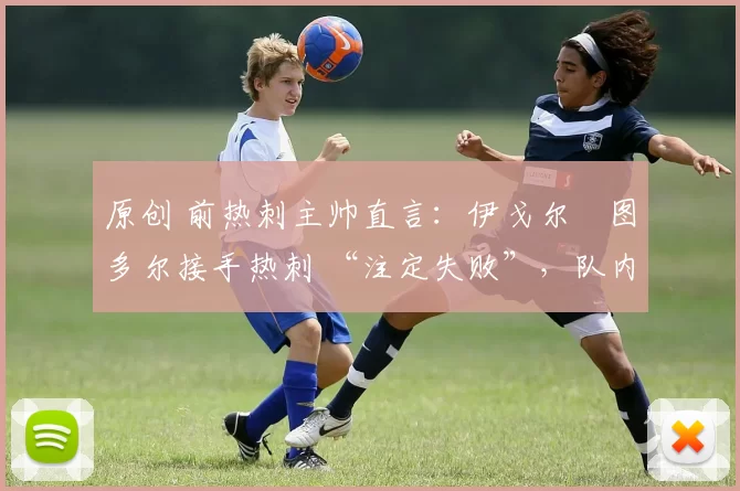 原创 前热刺主帅直言:伊戈尔・图多尔接手热刺 “注定失败”,队内氛围 “ toxic 至极”