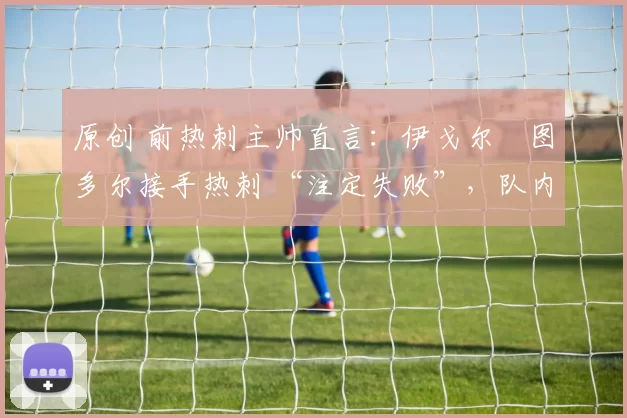 原创 前热刺主帅直言:伊戈尔・图多尔接手热刺 “注定失败”,队内氛围 “ toxic 至极”