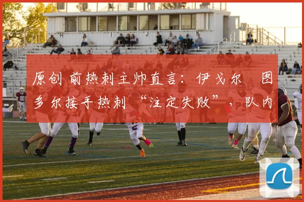 原创 前热刺主帅直言：伊戈尔・图多尔接手热刺 “注定失败”，队内氛围 “ toxic 至极”