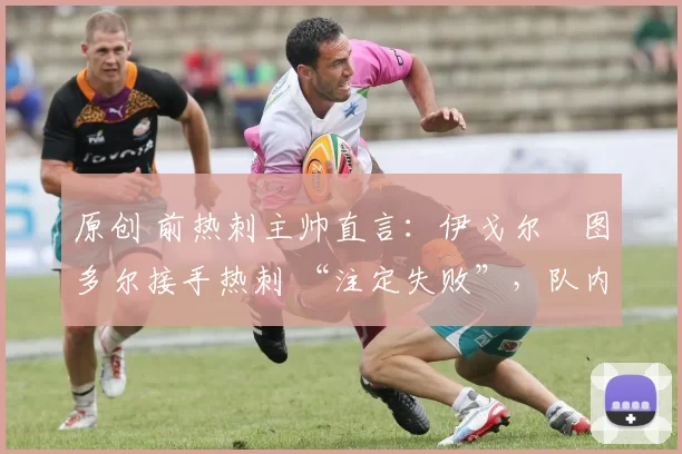 原创 前热刺主帅直言:伊戈尔・图多尔接手热刺 “注定失败”,队内氛围 “ toxic 至极”