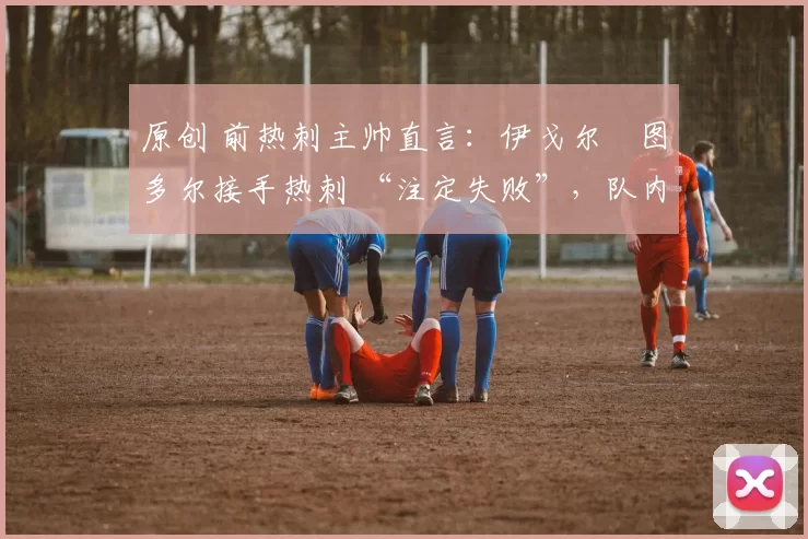 原创 前热刺主帅直言:伊戈尔・图多尔接手热刺 “注定失败”,队内氛围 “ toxic 至极”