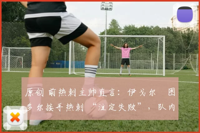 原创 前热刺主帅直言:伊戈尔・图多尔接手热刺 “注定失败”,队内氛围 “ toxic 至极”