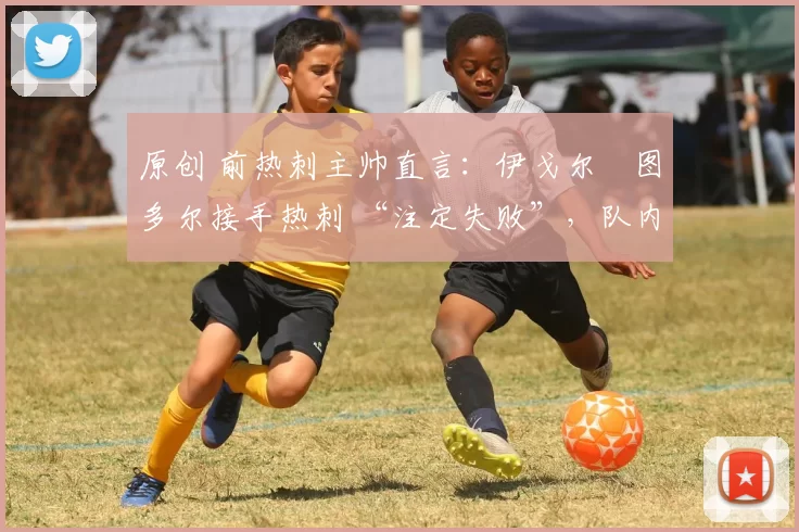 原创 前热刺主帅直言：伊戈尔・图多尔接手热刺 “注定失败”，队内氛围 “ toxic 至极”