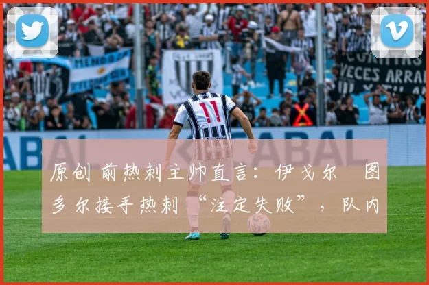 原创 前热刺主帅直言:伊戈尔・图多尔接手热刺 “注定失败”,队内氛围 “ toxic 至极”