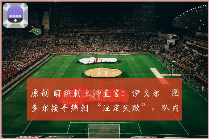 原创 前热刺主帅直言:伊戈尔・图多尔接手热刺 “注定失败”,队内氛围 “ toxic 至极”