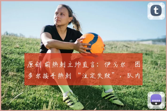 原创 前热刺主帅直言:伊戈尔・图多尔接手热刺 “注定失败”,队内氛围 “ toxic 至极”