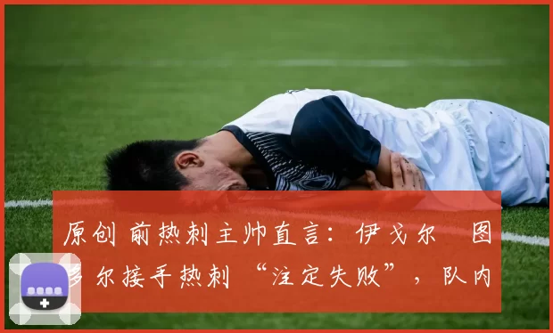 原创 前热刺主帅直言:伊戈尔・图多尔接手热刺 “注定失败”,队内氛围 “ toxic 至极”