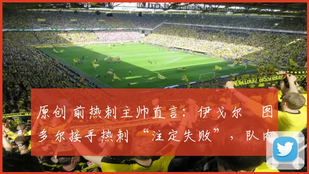 原创 前热刺主帅直言：伊戈尔・图多尔接手热刺 “注定失败”，队内氛围 “ toxic 至极”