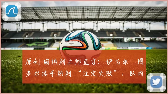 原创 前热刺主帅直言：伊戈尔・图多尔接手热刺 “注定失败”，队内氛围 “ toxic 至极”