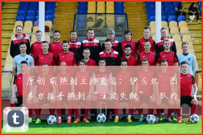 原创 前热刺主帅直言:伊戈尔・图多尔接手热刺 “注定失败”,队内氛围 “ toxic 至极”