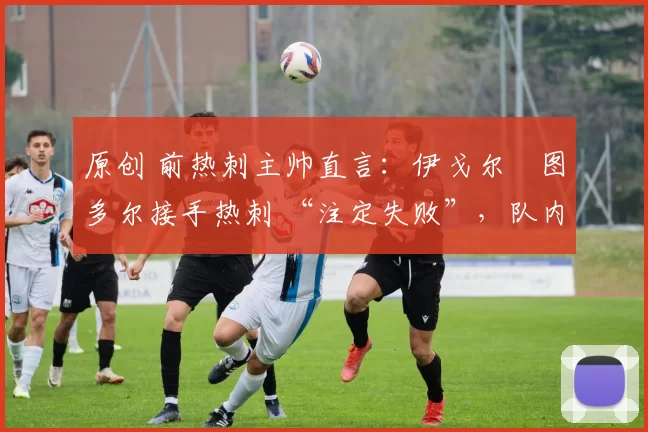 原创 前热刺主帅直言：伊戈尔・图多尔接手热刺 “注定失败”，队内氛围 “ toxic 至极”