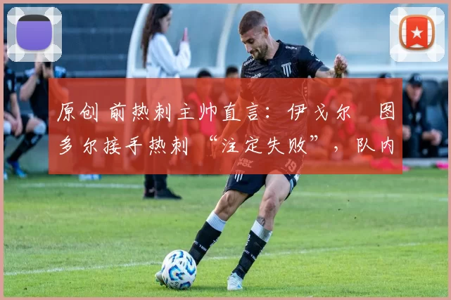 原创 前热刺主帅直言:伊戈尔・图多尔接手热刺 “注定失败”,队内氛围 “ toxic 至极”