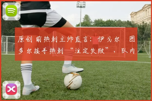 原创 前热刺主帅直言:伊戈尔・图多尔接手热刺 “注定失败”,队内氛围 “ toxic 至极”