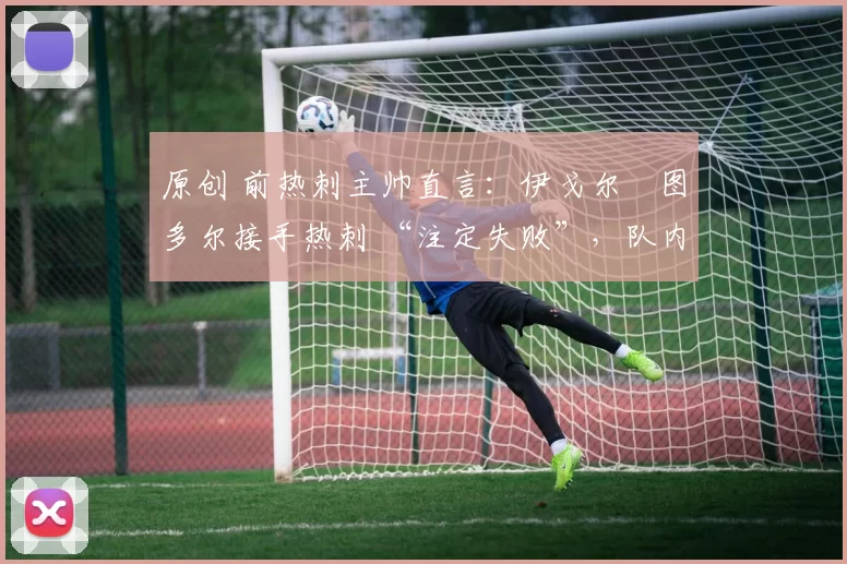 原创 前热刺主帅直言:伊戈尔・图多尔接手热刺 “注定失败”,队内氛围 “ toxic 至极”