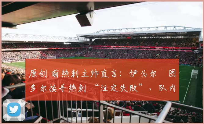 原创 前热刺主帅直言:伊戈尔・图多尔接手热刺 “注定失败”,队内氛围 “ toxic 至极”