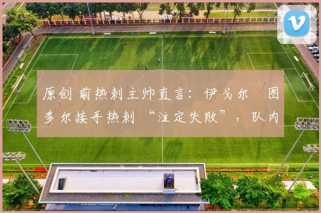 原创 前热刺主帅直言:伊戈尔・图多尔接手热刺 “注定失败”,队内氛围 “ toxic 至极”