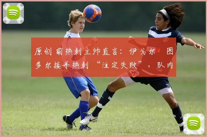 原创 前热刺主帅直言:伊戈尔・图多尔接手热刺 “注定失败”,队内氛围 “ toxic 至极”