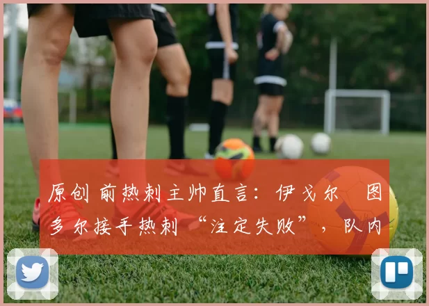 原创 前热刺主帅直言:伊戈尔・图多尔接手热刺 “注定失败”,队内氛围 “ toxic 至极”