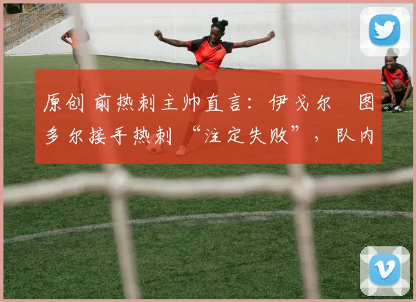 原创 前热刺主帅直言:伊戈尔・图多尔接手热刺 “注定失败”,队内氛围 “ toxic 至极”