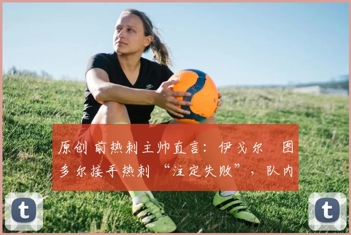 原创 前热刺主帅直言:伊戈尔・图多尔接手热刺 “注定失败”,队内氛围 “ toxic 至极”